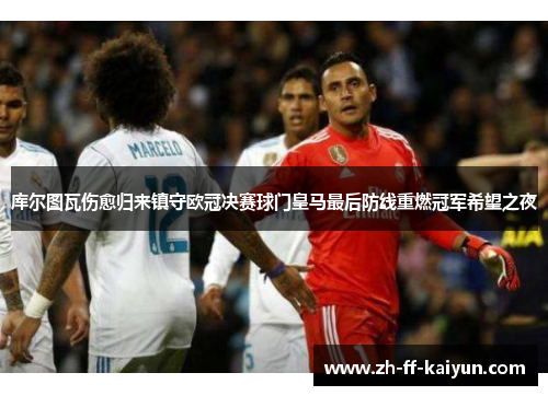 库尔图瓦伤愈归来镇守欧冠决赛球门皇马最后防线重燃冠军希望之夜 库尔图瓦伤愈归来镇守欧冠决赛球门皇马最后防线重燃冠军希望之夜