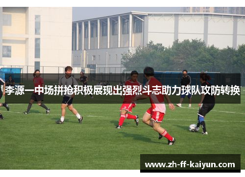 李源一中场拼抢积极展现出强烈斗志助力球队攻防转换 李源一中场拼抢积极展现出强烈斗志助力球队攻防转换