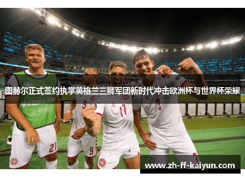 图赫尔正式签约执掌英格兰三狮军团新时代冲击欧洲杯与世界杯荣耀