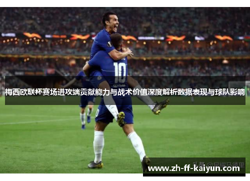 梅西欧联杯赛场进攻端贡献能力与战术价值深度解析数据表现与球队影响 梅西欧联杯赛场进攻端贡献能力与战术价值深度解析数据表现与球队影响