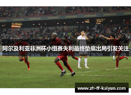 阿尔及利亚非洲杯小组赛失利最终垫底出局引发关注 阿尔及利亚非洲杯小组赛失利最终垫底出局引发关注