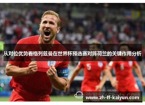从对位优势看格列兹曼在世界杯预选赛对阵荷兰的关键作用分析 从对位优势看格列兹曼在世界杯预选赛对阵荷兰的关键作用分析