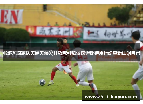 张琳芃国家队关键失误公开致歉引热议球迷期待用行动重新证明自己 张琳芃国家队关键失误公开致歉引热议球迷期待用行动重新证明自己