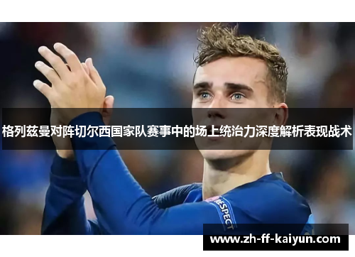 格列兹曼对阵切尔西国家队赛事中的场上统治力深度解析表现战术 格列兹曼对阵切尔西国家队赛事中的场上统治力深度解析表现战术